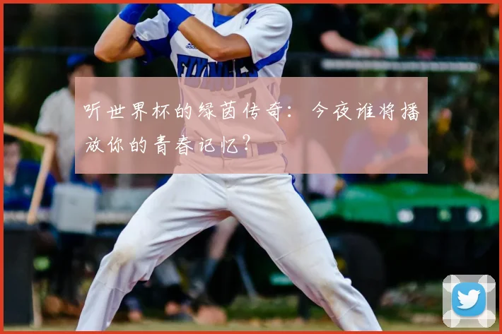 听世界杯的绿茵传奇：今夜谁将播放你的青春记忆？