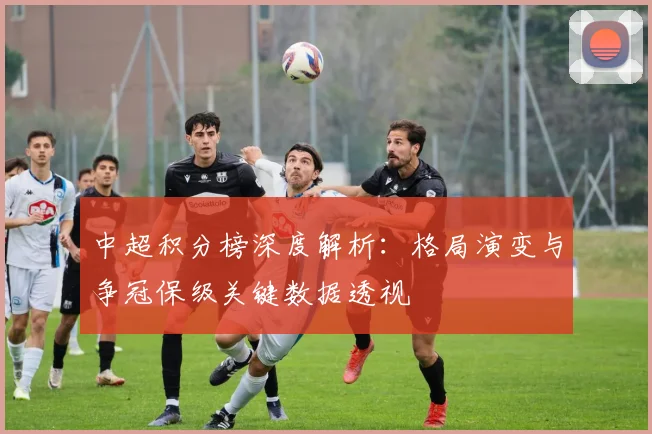 中超积分榜深度解析：格局演变与争冠保级关键数据透视